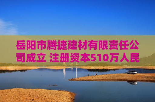 岳阳市腾捷建材有限责任公司成立 注册资本510万人民币