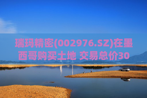 瑞玛精密(002976.SZ)在墨西哥购买土地 交易总价308.55万美元