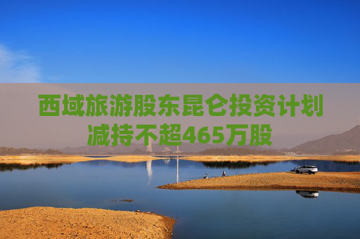 西域旅游股东昆仑投资计划减持不超465万股