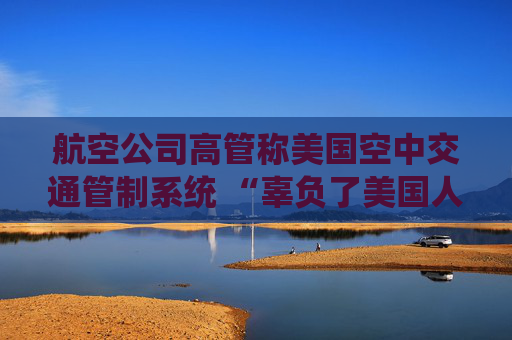 航空公司高管称美国空中交通管制系统 “辜负了美国人” 呼吁采取行动