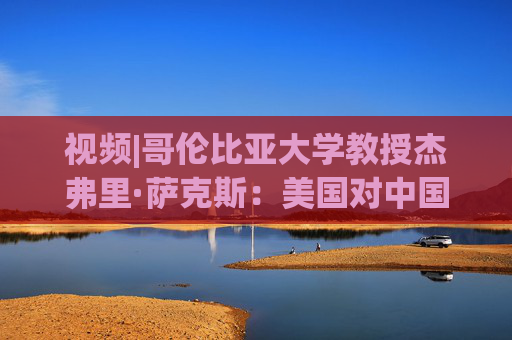 视频|哥伦比亚大学教授杰弗里·萨克斯：美国对中国发起贸易战，是非常糟糕的一项政策