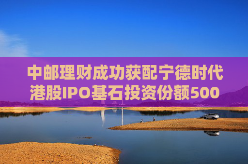 中邮理财成功获配宁德时代港股IPO基石投资份额5000万美元