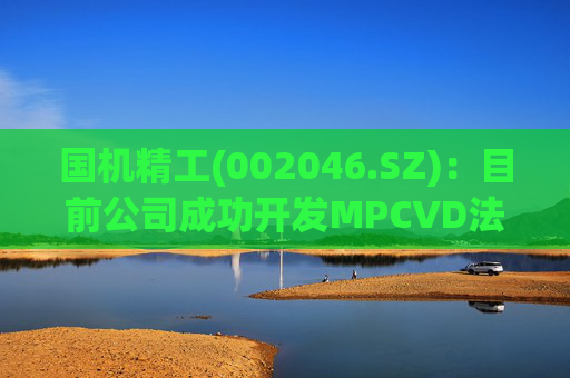 国机精工(002046.SZ)：目前公司成功开发MPCVD法合成金刚石关键技术以及产业化技术  第1张