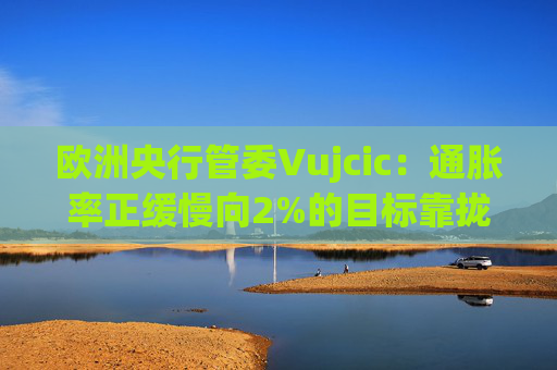 欧洲央行管委Vujcic：通胀率正缓慢向2%的目标靠拢