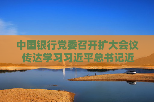 中国银行党委召开扩大会议 传达学习习近平总书记近期重要讲话和重要指示精神 葛海蛟主持会议并讲话