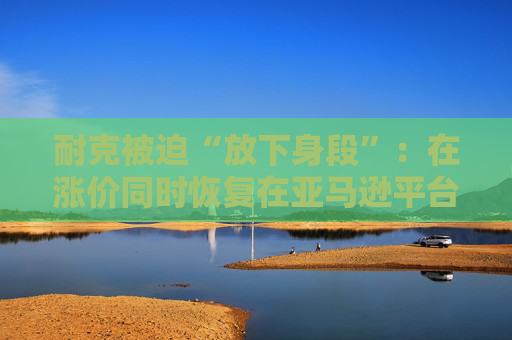 耐克被迫“放下身段”：在涨价同时恢复在亚马逊平台的售卖！