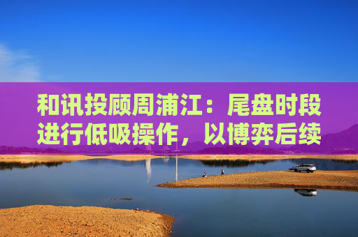 和讯投顾周浦江：尾盘时段进行低吸操作，以博弈后续板块轮动机会