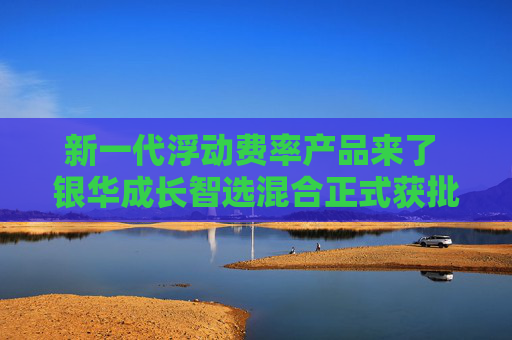 新一代浮动费率产品来了 银华成长智选混合正式获批