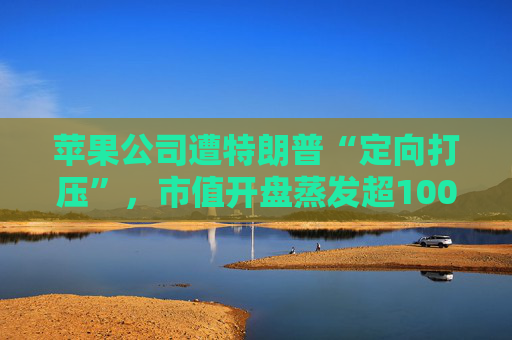 苹果公司遭特朗普“定向打压”，市值开盘蒸发超1000亿美元