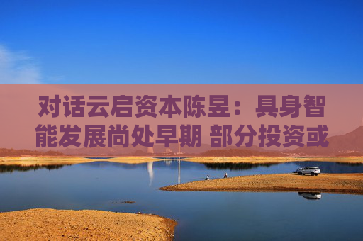 对话云启资本陈昱：具身智能发展尚处早期 部分投资或存泡沫