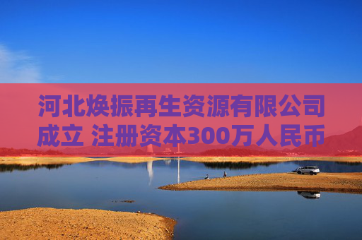 河北焕振再生资源有限公司成立 注册资本300万人民币