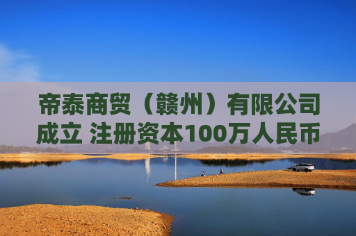 帝泰商贸（赣州）有限公司成立 注册资本100万人民币
