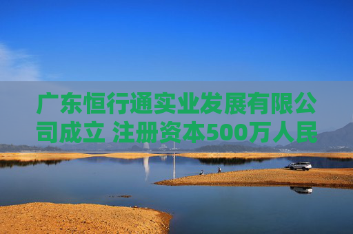 广东恒行通实业发展有限公司成立 注册资本500万人民币