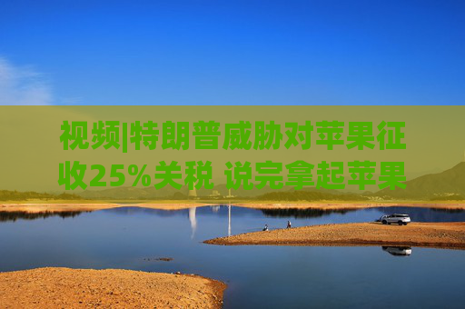 视频|特朗普威胁对苹果征收25%关税 说完拿起苹果手机挂议员电话