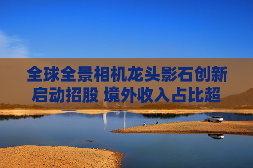 全球全景相机龙头影石创新启动招股 境外收入占比超七成 涉美诉讼存隐忧