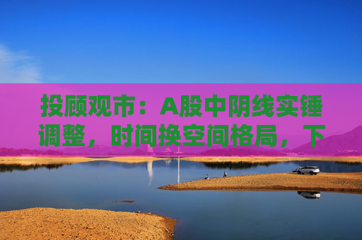 投顾观市：A股中阴线实锤调整，时间换空间格局，下周市场能否逆袭？