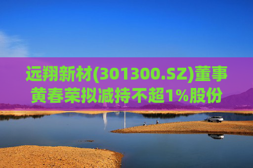 远翔新材(301300.SZ)董事黄春荣拟减持不超1%股份