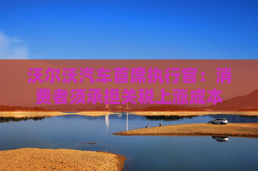 沃尔沃汽车首席执行官：消费者须承担关税上涨成本