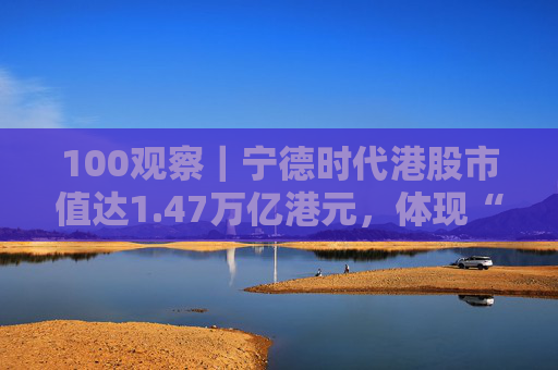 100观察｜宁德时代港股市值达1.47万亿港元，体现“碳中和”时代的资本流向与技术话语权