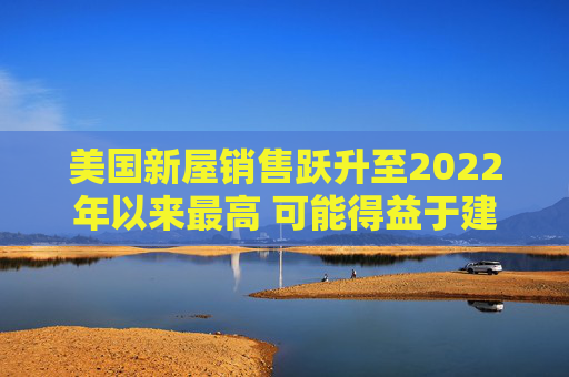 美国新屋销售跃升至2022年以来最高 可能得益于建筑商购房激励
