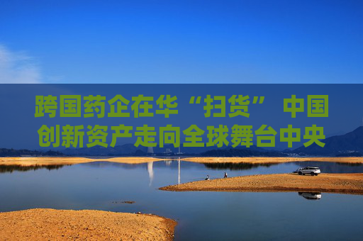 跨国药企在华“扫货” 中国创新资产走向全球舞台中央