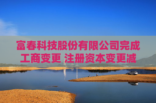 富春科技股份有限公司完成工商变更 注册资本变更减至69030万元