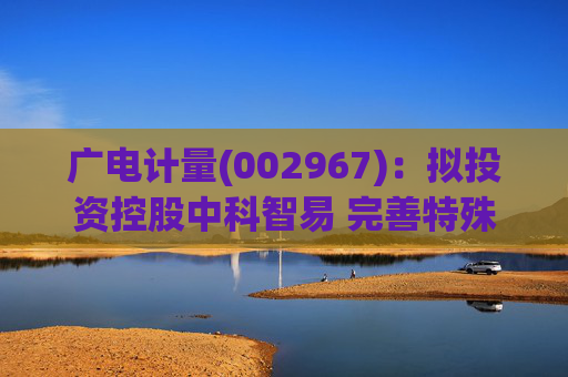 广电计量(002967)：拟投资控股中科智易 完善特殊行业全生命周期试验服务能力