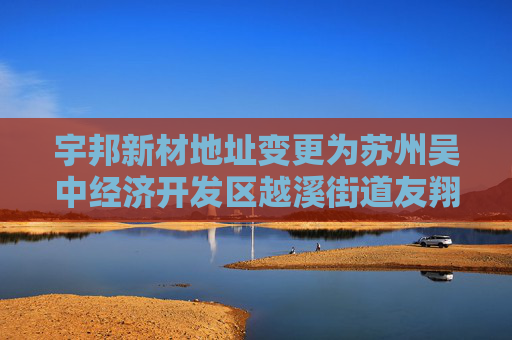 宇邦新材地址变更为苏州吴中经济开发区越溪街道友翔路22号