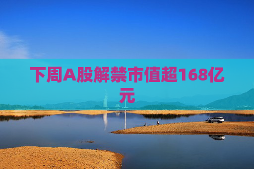 下周A股解禁市值超168亿元