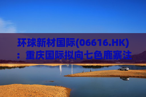 环球新材国际(06616.HK)：重庆国际拟向七色鹿寨注资5亿元  第1张