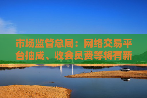 市场监管总局：网络交易平台抽成、收会员费等将有新规范 开始征求意见