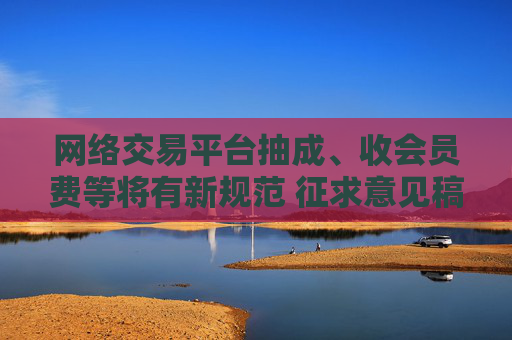 网络交易平台抽成、收会员费等将有新规范 征求意见稿公布