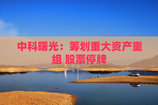 中科曙光：筹划重大资产重组 股票停牌