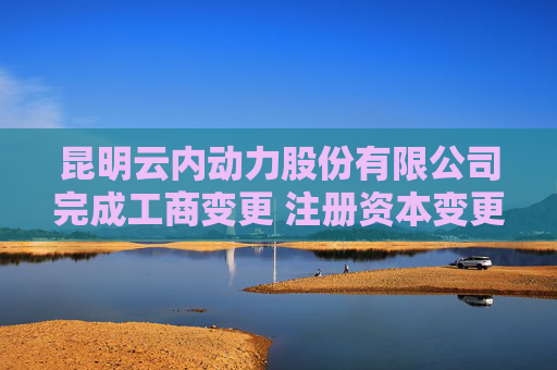 昆明云内动力股份有限公司完成工商变更 注册资本变更减至197042万人民币