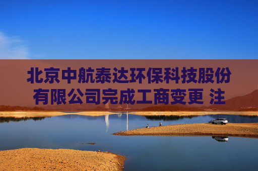 北京中航泰达环保科技股份有限公司完成工商变更 注册资本增至13996万元