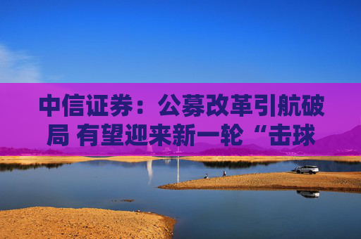 中信证券：公募改革引航破局 有望迎来新一轮“击球”机遇