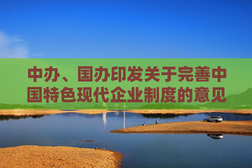 中办、国办印发关于完善中国特色现代企业制度的意见（全文）