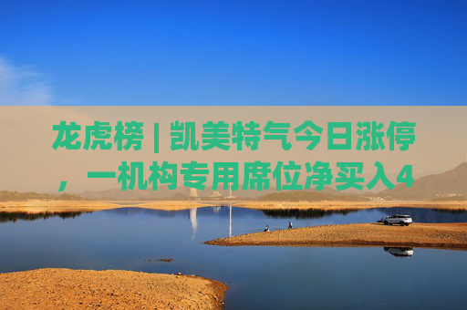 龙虎榜 | 凯美特气今日涨停，一机构专用席位净买入4960.68万元