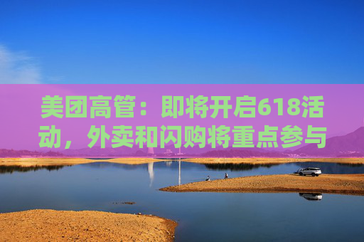 美团高管：即将开启618活动，外卖和闪购将重点参与