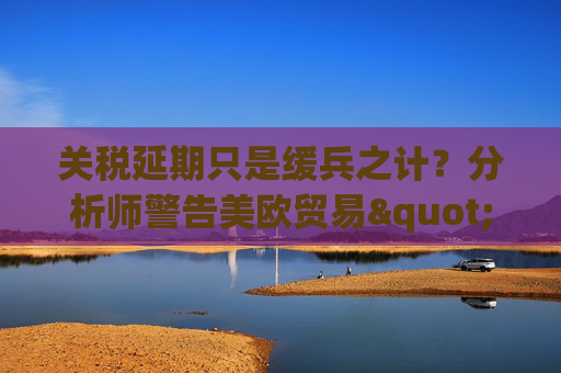 关税延期只是缓兵之计？分析师警告美欧贸易"较量远未结束"