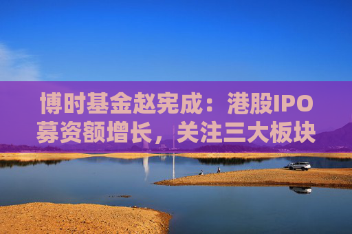 博时基金赵宪成：港股IPO募资额增长，关注三大板块机遇