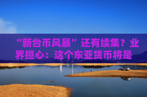 “新台币风暴”还有续集？业界担心：这个东亚货币将是下一暴雷对象！