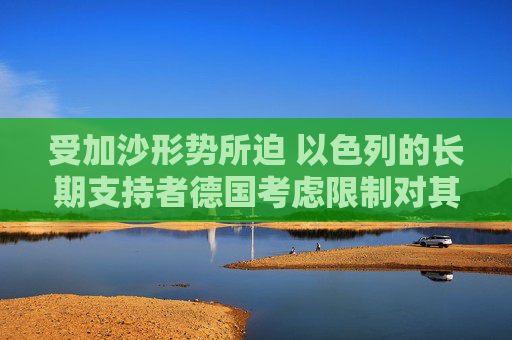 受加沙形势所迫 以色列的长期支持者德国考虑限制对其出口军事装备