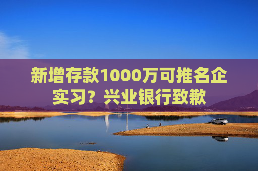 新增存款1000万可推名企实习？兴业银行致歉  第1张