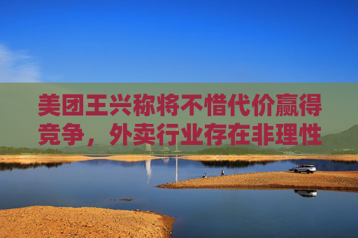 美团王兴称将不惜代价赢得竞争，外卖行业存在非理性内卷