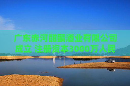 广东赤河酣醑酒业有限公司成立 注册资本3000万人民币