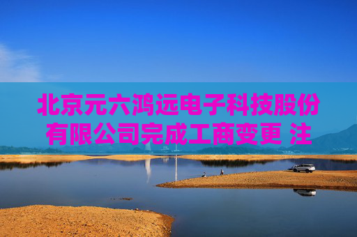 北京元六鸿远电子科技股份有限公司完成工商变更 注册资本增至12000万元