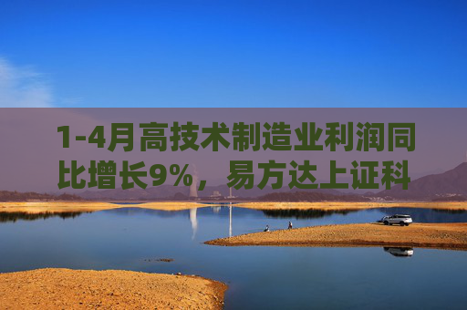 1-4月高技术制造业利润同比增长9%，易方达上证科创50ETF联接基金（A/C/Y: 011608/011609/022895）等受关注