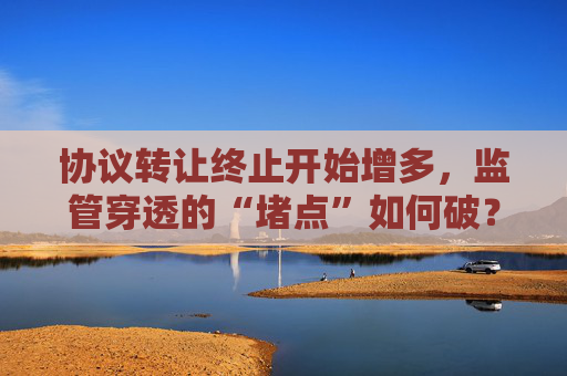 协议转让终止开始增多，监管穿透的“堵点”如何破？