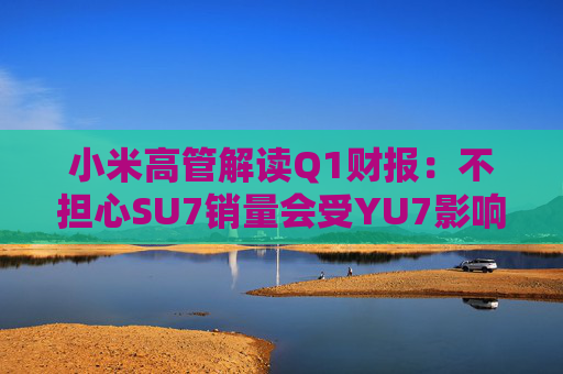 小米高管解读Q1财报：不担心SU7销量会受YU7影响 SU7没有对手